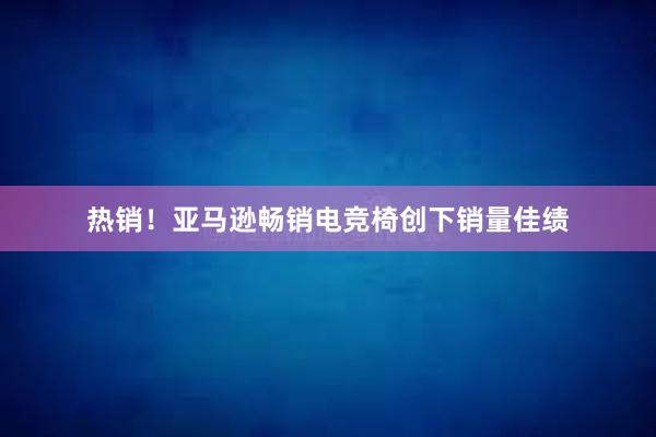 热销！亚马逊畅销电竞椅创下销量佳绩