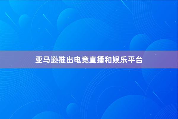 亚马逊推出电竞直播和娱乐平台