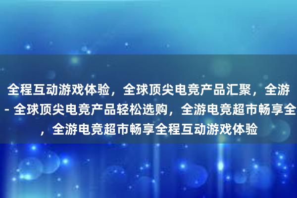 全程互动游戏体验，全球顶尖电竞产品汇聚，全游电竞超市等你来 - 全球顶尖电竞产品轻松选购，全游电竞超市畅享全程互动游戏体验