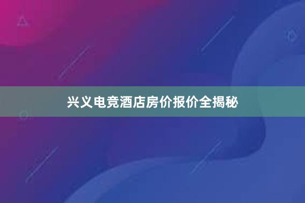 兴义电竞酒店房价报价全揭秘