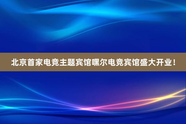 北京首家电竞主题宾馆嘿尔电竞宾馆盛大开业！