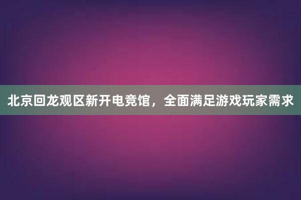 北京回龙观区新开电竞馆，全面满足游戏玩家需求