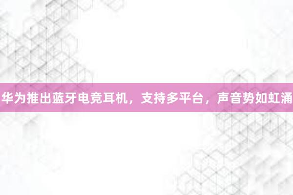 华为推出蓝牙电竞耳机，支持多平台，声音势如虹涌