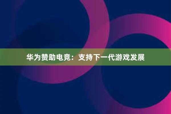 华为赞助电竞：支持下一代游戏发展