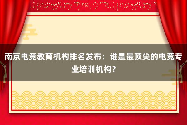 南京电竞教育机构排名发布：谁是最顶尖的电竞专业培训机构？