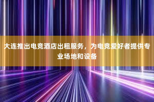 大连推出电竞酒店出租服务，为电竞爱好者提供专业场地和设备