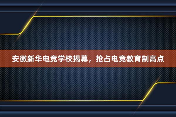 安徽新华电竞学校揭幕，抢占电竞教育制高点