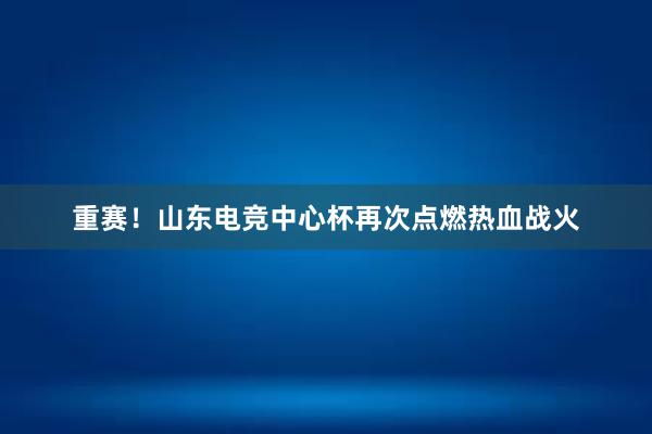 重赛！山东电竞中心杯再次点燃热血战火