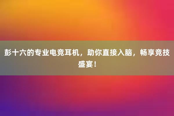 彭十六的专业电竞耳机，助你直接入脑，畅享竞技盛宴！