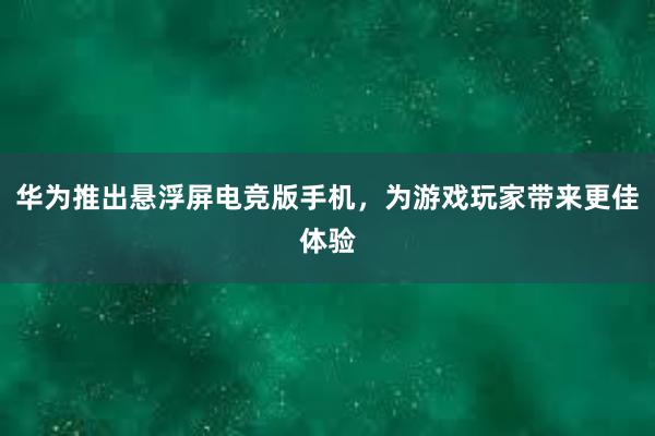 华为推出悬浮屏电竞版手机，为游戏玩家带来更佳体验