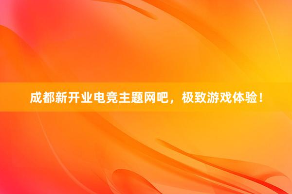 成都新开业电竞主题网吧，极致游戏体验！