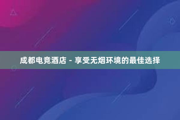 成都电竞酒店 - 享受无烟环境的最佳选择