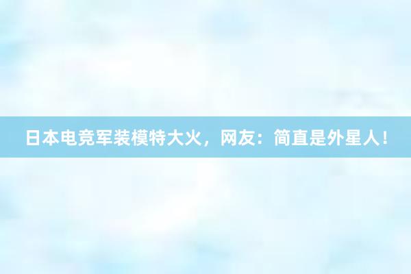 日本电竞军装模特大火，网友：简直是外星人！