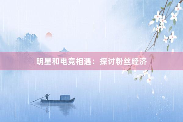 明星和电竞相遇：探讨粉丝经济