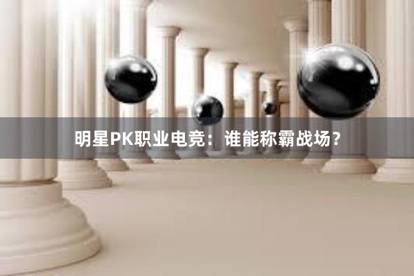 明星PK职业电竞：谁能称霸战场？