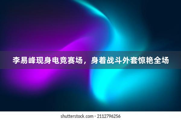 李易峰现身电竞赛场，身着战斗外套惊艳全场