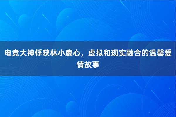 电竞大神俘获林小鹿心，虚拟和现实融合的温馨爱情故事