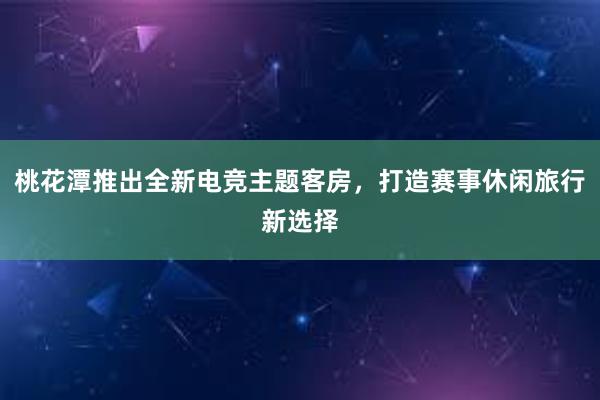 桃花潭推出全新电竞主题客房，打造赛事休闲旅行新选择