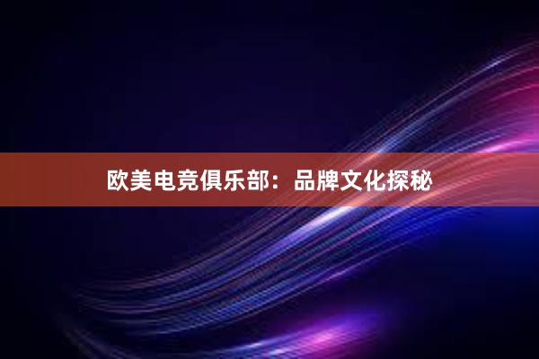 欧美电竞俱乐部：品牌文化探秘