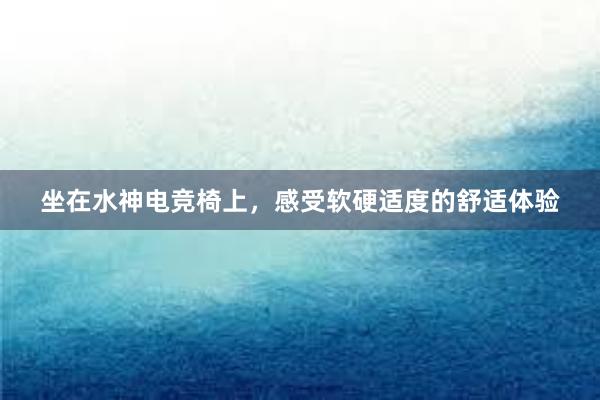 坐在水神电竞椅上，感受软硬适度的舒适体验