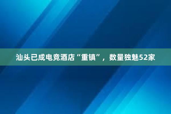 汕头已成电竞酒店“重镇”，数量独魅52家