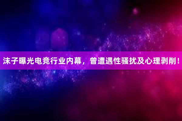 沫子曝光电竞行业内幕，曾遭遇性骚扰及心理剥削！