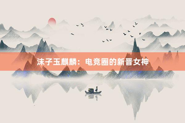 沫子玉麒麟：电竞圈的新晋女神