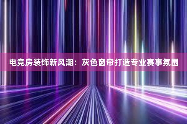 电竞房装饰新风潮：灰色窗帘打造专业赛事氛围