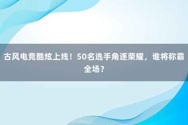 古风电竞酷炫上线！50名选手角逐荣耀，谁将称霸全场？