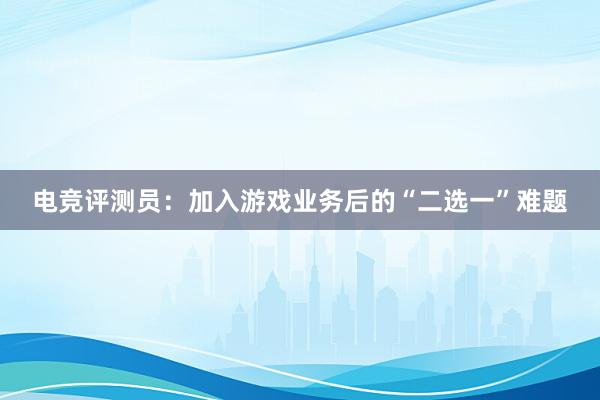 电竞评测员：加入游戏业务后的“二选一”难题