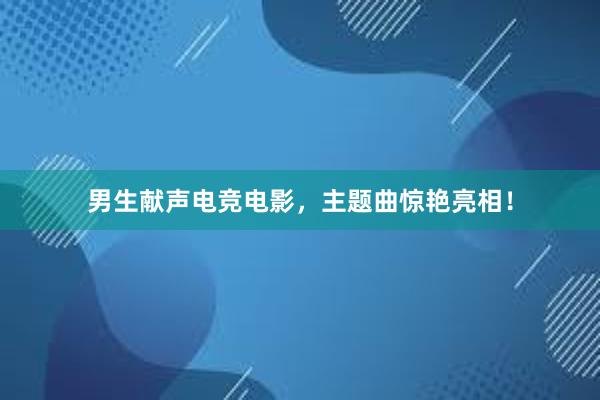 男生献声电竞电影，主题曲惊艳亮相！