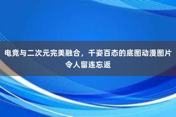 电竞与二次元完美融合，千姿百态的底图动漫图片令人留连忘返