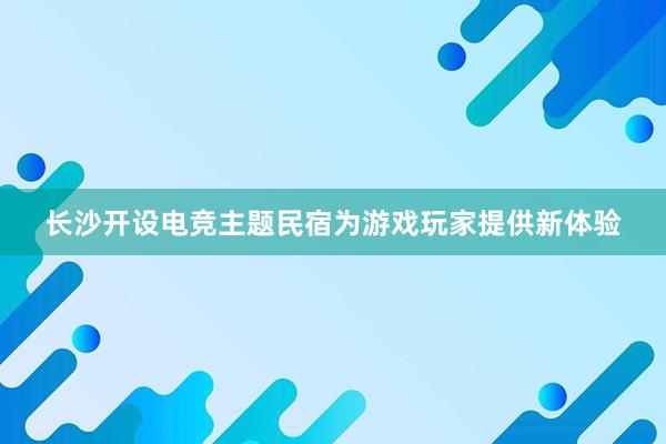 长沙开设电竞主题民宿为游戏玩家提供新体验