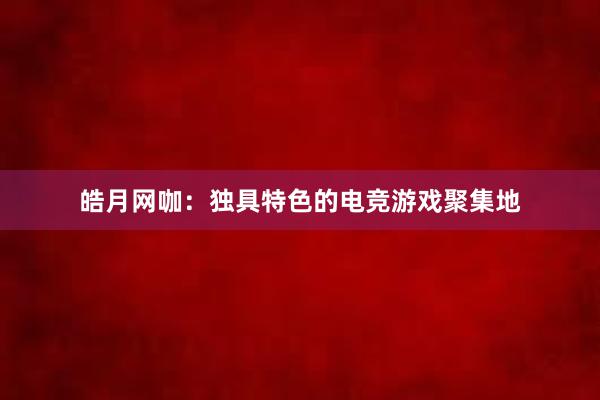 皓月网咖：独具特色的电竞游戏聚集地