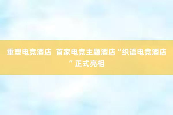 重塑电竞酒店  首家电竞主题酒店“织语电竞酒店”正式亮相