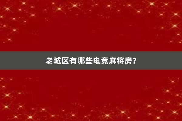 老城区有哪些电竞麻将房？