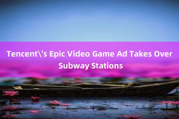 Tencent's Epic Video Game Ad Takes Over Subway Stations