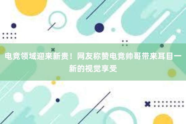 电竞领域迎来新贵！网友称赞电竞帅哥带来耳目一新的视觉享受