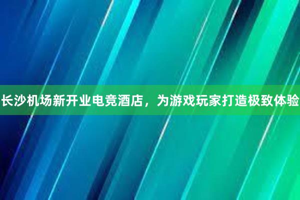 长沙机场新开业电竞酒店，为游戏玩家打造极致体验